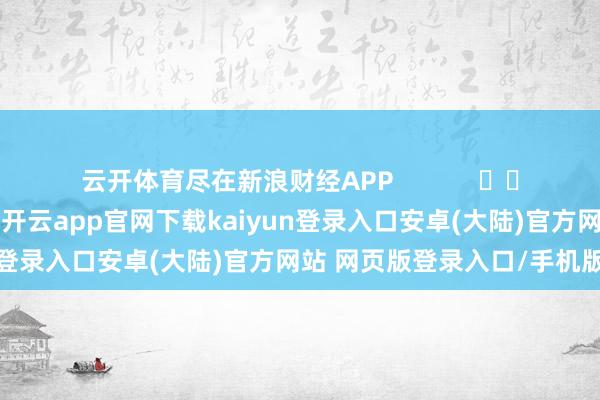 云开体育尽在新浪财经APP            													-开云app官网下载kaiyun登录入口安卓(大陆)官方网站 网页版登录入口/手机版