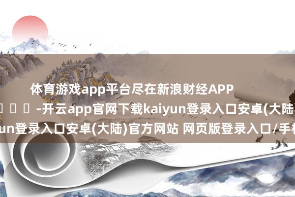 体育游戏app平台尽在新浪财经APP            													-开云app官网下载kaiyun登录入口安卓(大陆)官方网站 网页版登录入口/手机版