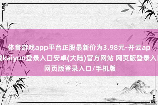 体育游戏app平台正股最新价为3.98元-开云app官网下载kaiyun登录入口安卓(大陆)官方网站 网页版登录入口/手机版