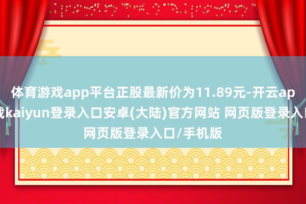 体育游戏app平台正股最新价为11.89元-开云app官网下载kaiyun登录入口安卓(大陆)官方网站 网页版登录入口/手机版
