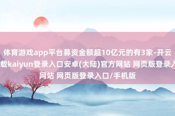体育游戏app平台募资金额超10亿元的有3家-开云app官网下载kaiyun登录入口安卓(大陆)官方网站 网页版登录入口/手机版