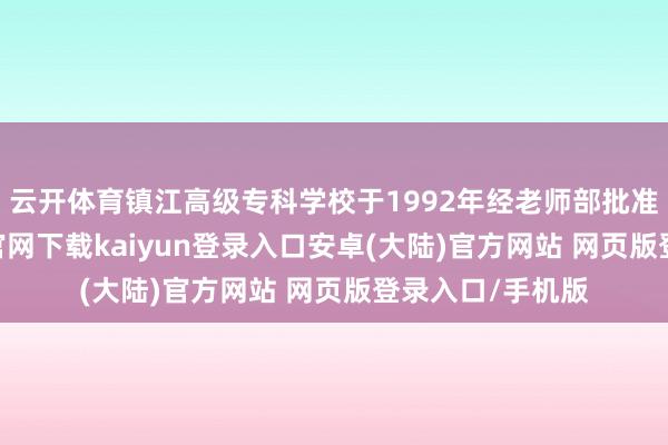 云开体育镇江高级专科学校于1992年经老师部批准成立-开云app官网下载kaiyun登录入口安卓(大陆)官方网站 网页版登录入口/手机版