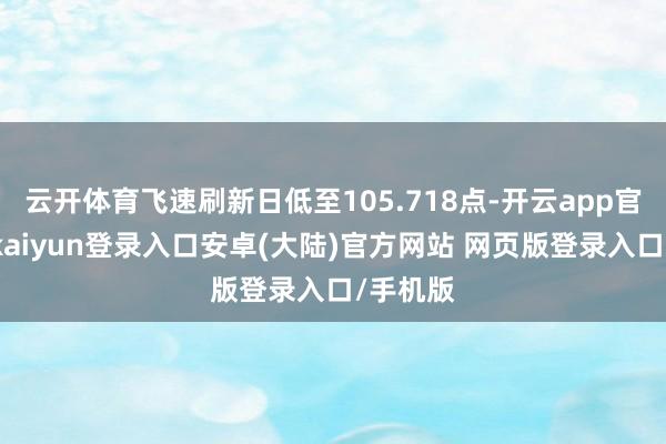 云开体育飞速刷新日低至105.718点-开云app官网下载kaiyun登录入口安卓(大陆)官方网站 网页版登录入口/手机版