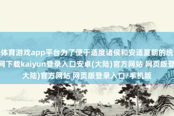 体育游戏app平台为了便于适度诸侯和安适夏朝的统帅-开云app官网下载kaiyun登录入口安卓(大陆)官方网站 网页版登录入口/手机版