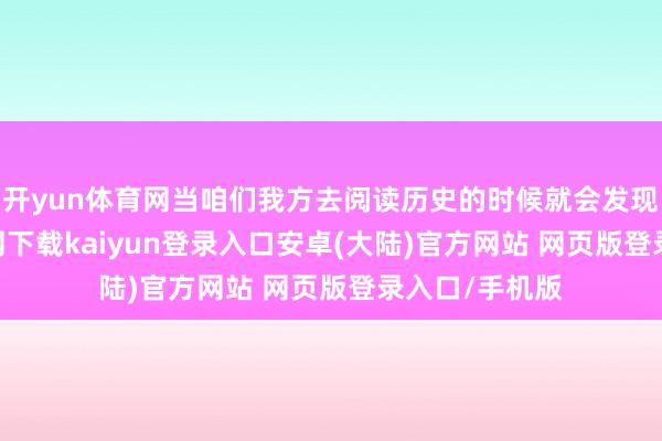开yun体育网当咱们我方去阅读历史的时候就会发现-开云app官网下载kaiyun登录入口安卓(大陆)官方网站 网页版登录入口/手机版