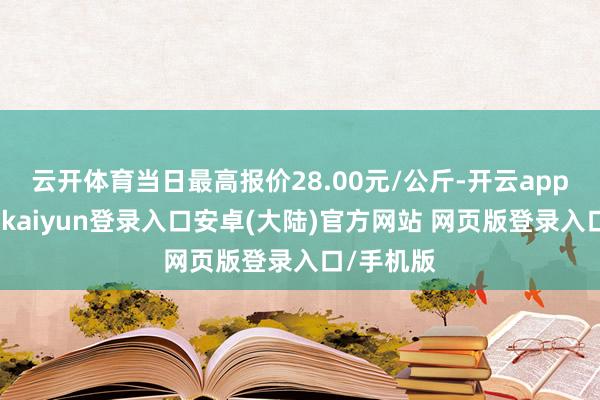 云开体育当日最高报价28.00元/公斤-开云app官网下载kaiyun登录入口安卓(大陆)官方网站 网页版登录入口/手机版
