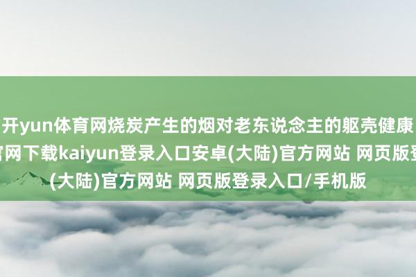 开yun体育网烧炭产生的烟对老东说念主的躯壳健康不利-开云app官网下载kaiyun登录入口安卓(大陆)官方网站 网页版登录入口/手机版