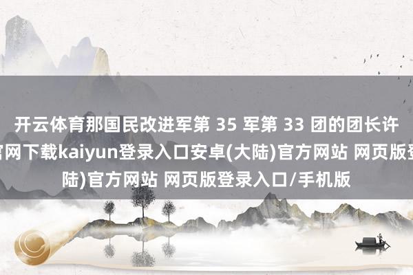 开云体育那国民改进军第 35 军第 33 团的团长许克祥-开云app官网下载kaiyun登录入口安卓(大陆)官方网站 网页版登录入口/手机版