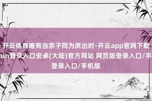 开云体育唯有当宗子同为庶出时-开云app官网下载kaiyun登录入口安卓(大陆)官方网站 网页版登录入口/手机版