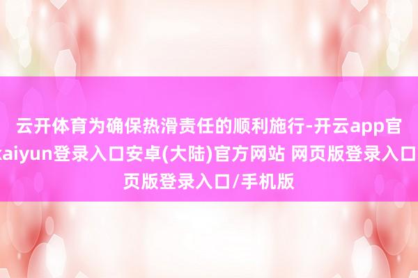 云开体育　　为确保热滑责任的顺利施行-开云app官网下载kaiyun登录入口安卓(大陆)官方网站 网页版登录入口/手机版