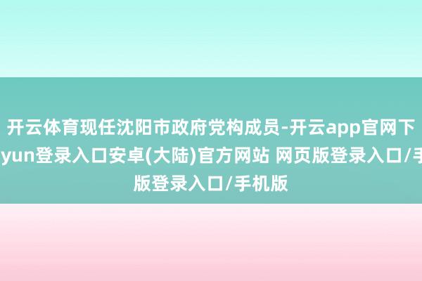 开云体育现任沈阳市政府党构成员-开云app官网下载kaiyun登录入口安卓(大陆)官方网站 网页版登录入口/手机版