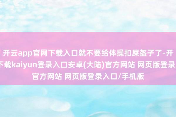 开云app官网下载入口就不要给体操扣屎盔子了-开云app官网下载kaiyun登录入口安卓(大陆)官方网站 网页版登录入口/手机版