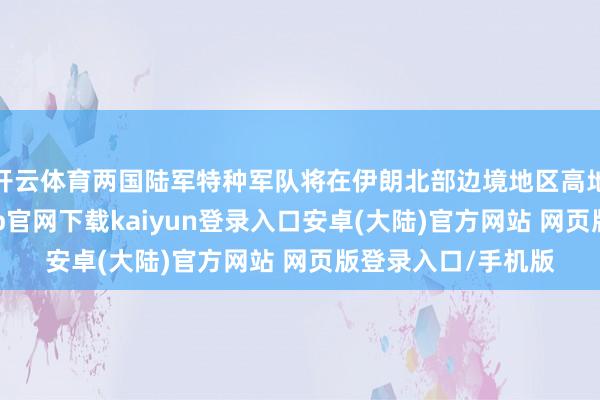 开云体育两国陆军特种军队将在伊朗北部边境地区高地张开演习-开云app官网下载kaiyun登录入口安卓(大陆)官方网站 网页版登录入口/手机版