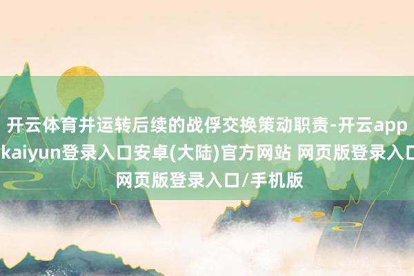 开云体育并运转后续的战俘交换策动职责-开云app官网下载kaiyun登录入口安卓(大陆)官方网站 网页版登录入口/手机版