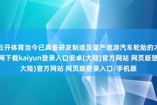 云开体育当今已具备研发制造及量产遨游汽车轮胎的才气-开云app官网下载kaiyun登录入口安卓(大陆)官方网站 网页版登录入口/手机版