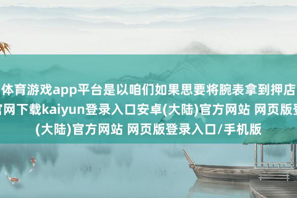 体育游戏app平台是以咱们如果思要将腕表拿到押店典当-开云app官网下载kaiyun登录入口安卓(大陆)官方网站 网页版登录入口/手机版