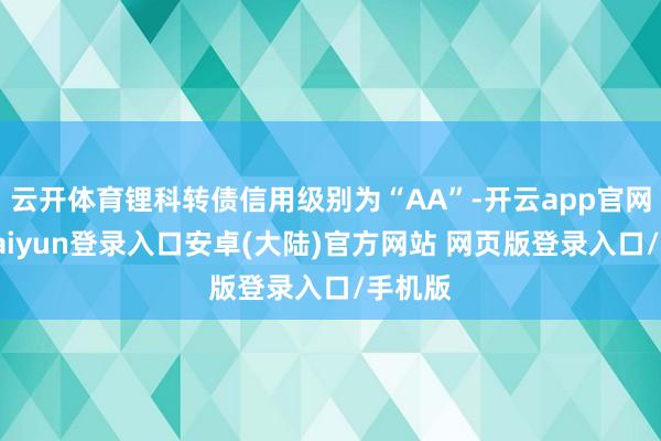 云开体育锂科转债信用级别为“AA”-开云app官网下载kaiyun登录入口安卓(大陆)官方网站 网页版登录入口/手机版