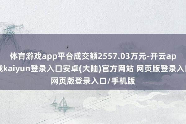 体育游戏app平台成交额2557.03万元-开云app官网下载kaiyun登录入口安卓(大陆)官方网站 网页版登录入口/手机版