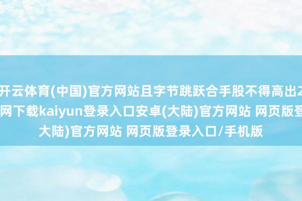 开云体育(中国)官方网站且字节跳跃合手股不得高出20%-开云app官网下载kaiyun登录入口安卓(大陆)官方网站 网页版登录入口/手机版