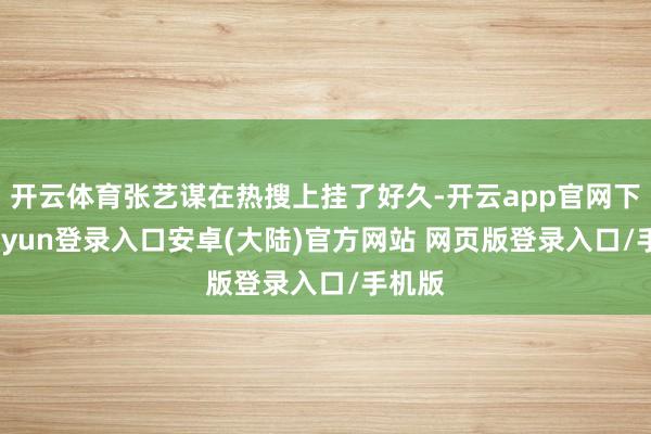 开云体育张艺谋在热搜上挂了好久-开云app官网下载kaiyun登录入口安卓(大陆)官方网站 网页版登录入口/手机版