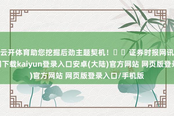 云开体育助您挖掘后劲主题契机！		　　证券时报网讯-开云app官网下载kaiyun登录入口安卓(大陆)官方网站 网页版登录入口/手机版