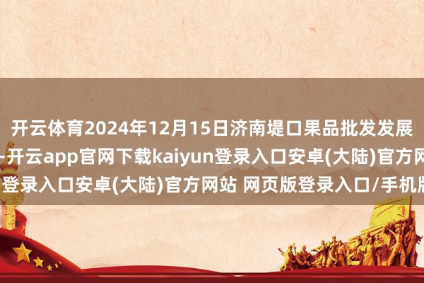 开云体育2024年12月15日济南堤口果品批发发展有限背负公司价钱行情-开云app官网下载kaiyun登录入口安卓(大陆)官方网站 网页版登录入口/手机版