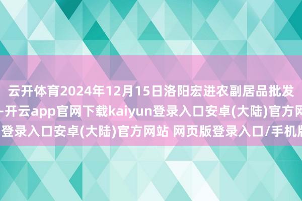云开体育2024年12月15日洛阳宏进农副居品批发市集有限公司价钱行情-开云app官网下载kaiyun登录入口安卓(大陆)官方网站 网页版登录入口/手机版