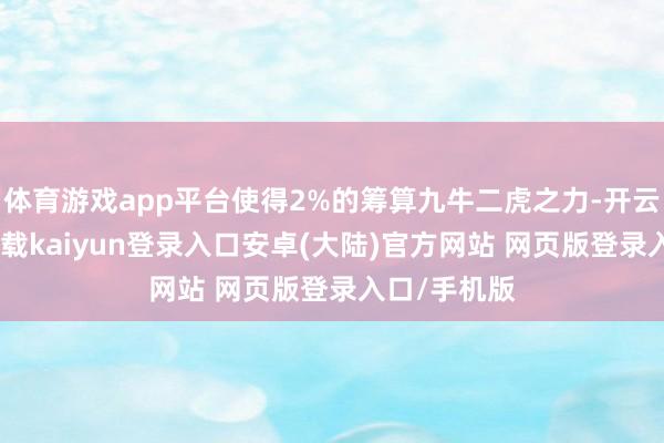 体育游戏app平台使得2%的筹算九牛二虎之力-开云app官网下载kaiyun登录入口安卓(大陆)官方网站 网页版登录入口/手机版