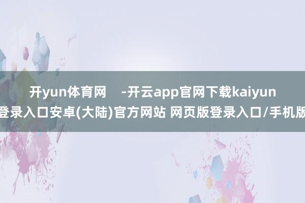 开yun体育网 -开云app官网下载kaiyun登录入口安卓(大陆)官方网站 网页版登录入口/手机版