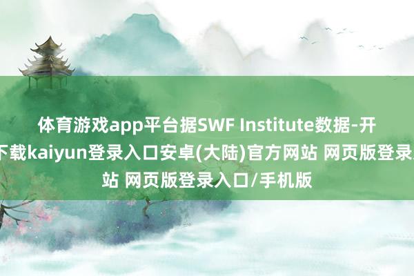 体育游戏app平台据SWF Institute数据-开云app官网下载kaiyun登录入口安卓(大陆)官方网站 网页版登录入口/手机版