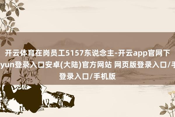 开云体育在岗员工5157东说念主-开云app官网下载kaiyun登录入口安卓(大陆)官方网站 网页版登录入口/手机版
