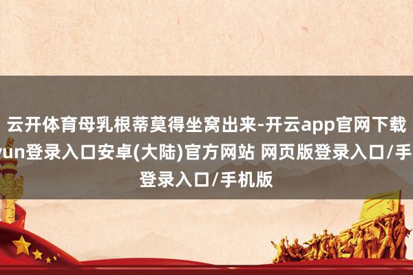 云开体育母乳根蒂莫得坐窝出来-开云app官网下载kaiyun登录入口安卓(大陆)官方网站 网页版登录入口/手机版