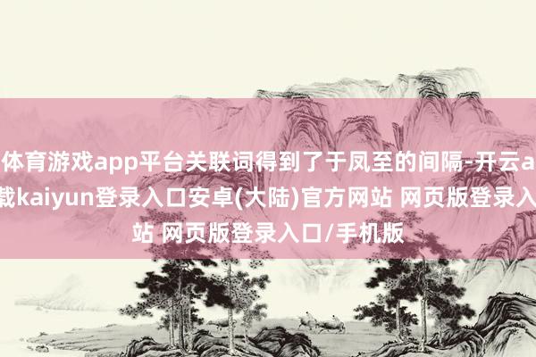 体育游戏app平台关联词得到了于凤至的间隔-开云app官网下载kaiyun登录入口安卓(大陆)官方网站 网页版登录入口/手机版