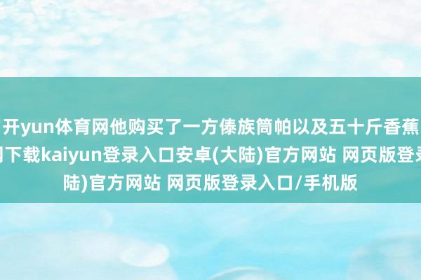 开yun体育网他购买了一方傣族筒帕以及五十斤香蕉-开云app官网下载kaiyun登录入口安卓(大陆)官方网站 网页版登录入口/手机版