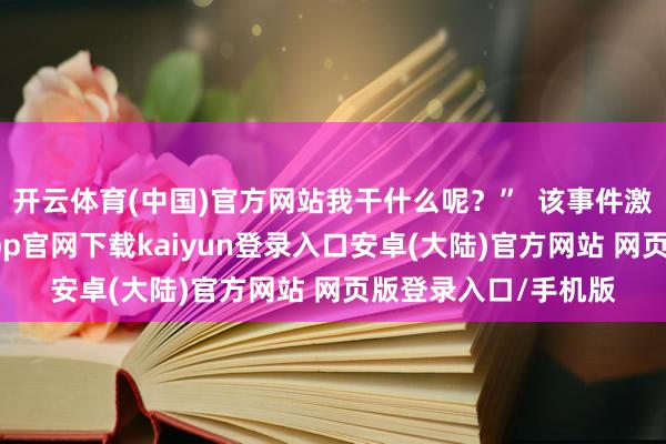 开云体育(中国)官方网站我干什么呢？”  该事件激励网友热议-开云app官网下载kaiyun登录入口安卓(大陆)官方网站 网页版登录入口/手机版