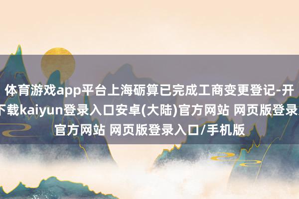 体育游戏app平台上海砺算已完成工商变更登记-开云app官网下载kaiyun登录入口安卓(大陆)官方网站 网页版登录入口/手机版