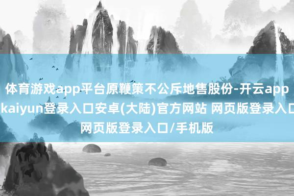体育游戏app平台原鞭策不公斥地售股份-开云app官网下载kaiyun登录入口安卓(大陆)官方网站 网页版登录入口/手机版