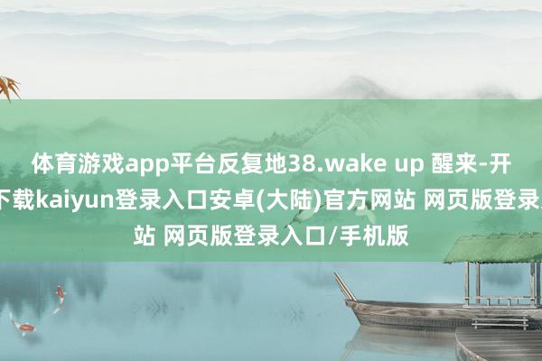 体育游戏app平台反复地38.wake up 醒来-开云app官网下载kaiyun登录入口安卓(大陆)官方网站 网页版登录入口/手机版
