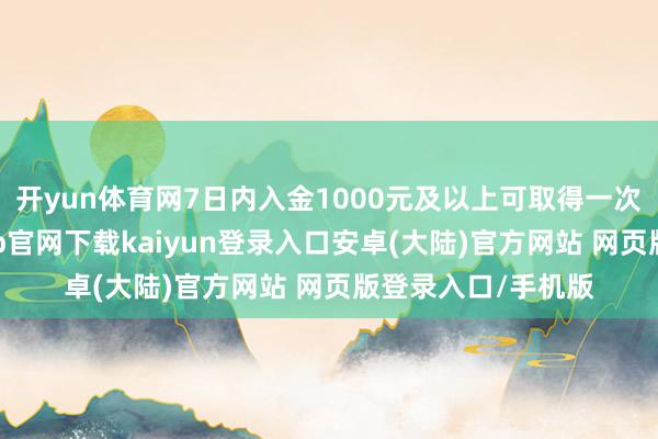 开yun体育网7日内入金1000元及以上可取得一次抽奖契机-开云app官网下载kaiyun登录入口安卓(大陆)官方网站 网页版登录入口/手机版