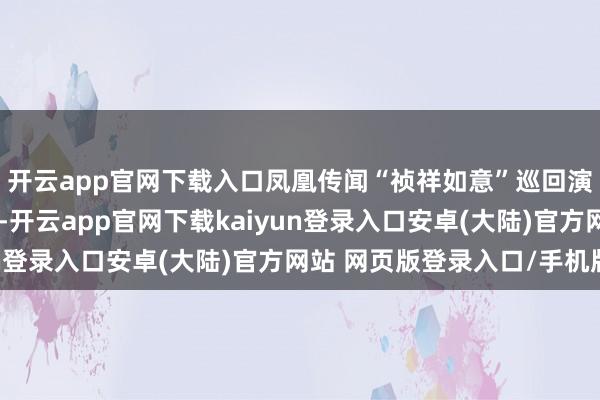 开云app官网下载入口凤凰传闻“祯祥如意”巡回演唱会太原站圆满终结-开云app官网下载kaiyun登录入口安卓(大陆)官方网站 网页版登录入口/手机版