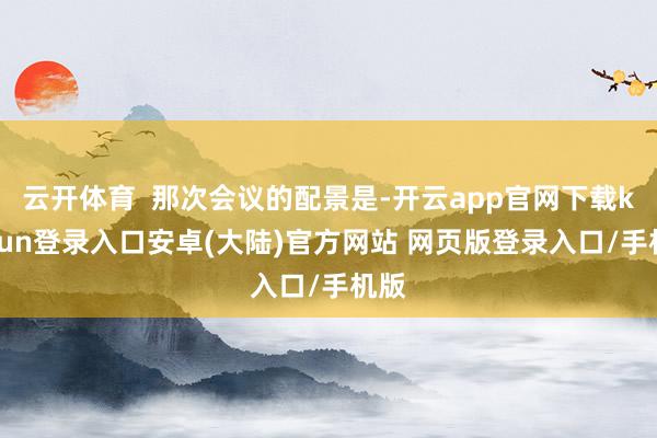 云开体育  那次会议的配景是-开云app官网下载kaiyun登录入口安卓(大陆)官方网站 网页版登录入口/手机版