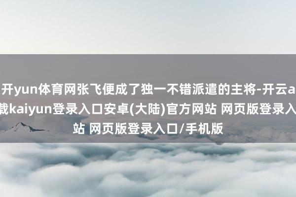 开yun体育网张飞便成了独一不错派遣的主将-开云app官网下载kaiyun登录入口安卓(大陆)官方网站 网页版登录入口/手机版