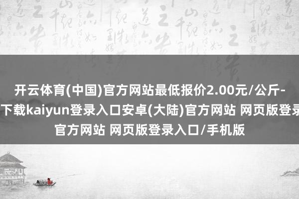 开云体育(中国)官方网站最低报价2.00元/公斤-开云app官网下载kaiyun登录入口安卓(大陆)官方网站 网页版登录入口/手机版