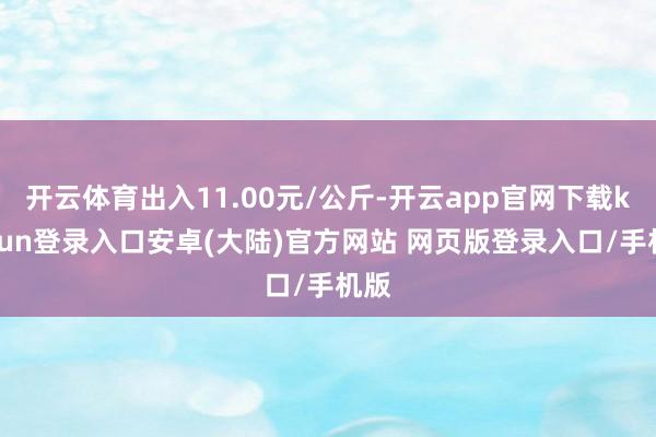 开云体育出入11.00元/公斤-开云app官网下载kaiyun登录入口安卓(大陆)官方网站 网页版登录入口/手机版