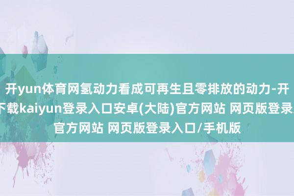 开yun体育网氢动力看成可再生且零排放的动力-开云app官网下载kaiyun登录入口安卓(大陆)官方网站 网页版登录入口/手机版