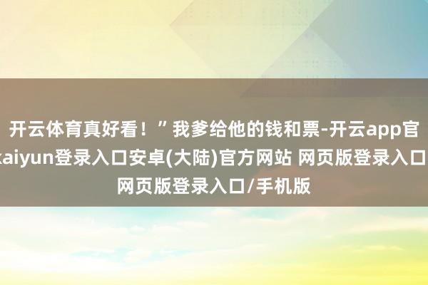 开云体育真好看!”我爹给他的钱和票-开云app官网下载kaiyun登录入口安卓(大陆)官方网站 网页版登录入口/手机版