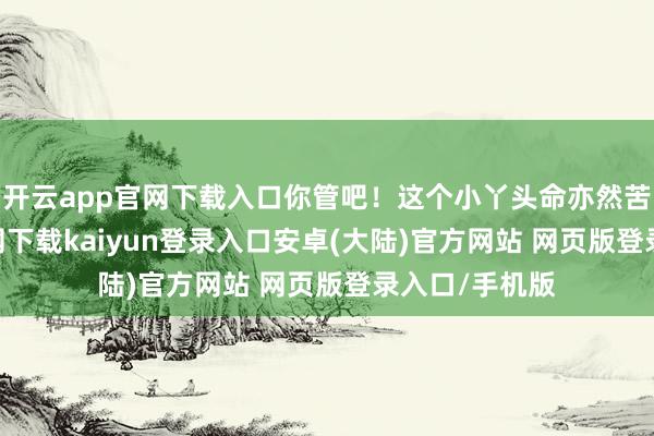 开云app官网下载入口你管吧！这个小丫头命亦然苦-开云app官网下载kaiyun登录入口安卓(大陆)官方网站 网页版登录入口/手机版