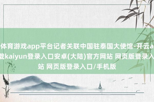体育游戏app平台记者关联中国驻泰国大使馆-开云app官网下载kaiyun登录入口安卓(大陆)官方网站 网页版登录入口/手机版