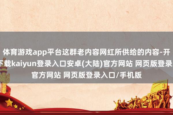 体育游戏app平台这群老内容网红所供给的内容-开云app官网下载kaiyun登录入口安卓(大陆)官方网站 网页版登录入口/手机版