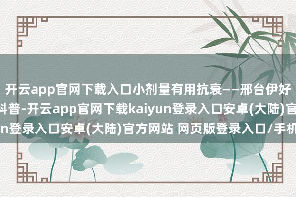 开云app官网下载入口小剂量有用抗衰——邢台伊好意思李学英好意思学科普-开云app官网下载kaiyun登录入口安卓(大陆)官方网站 网页版登录入口/手机版